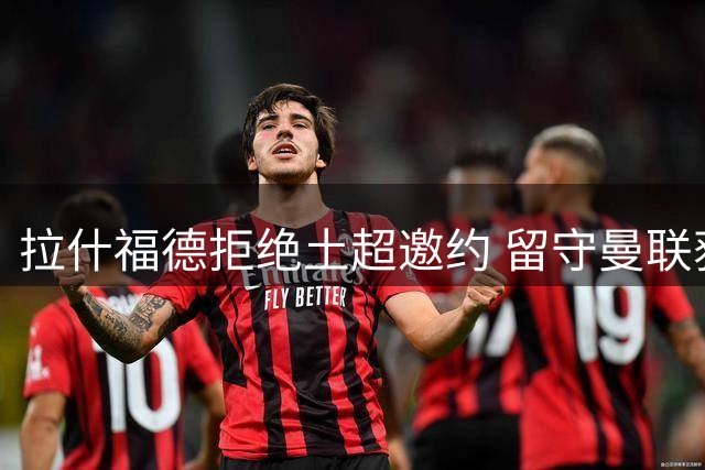 拉什福德拒绝土超邀约 留守曼联获主帅认可