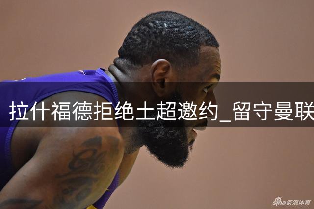 拉什福德拒绝土超邀约 留守曼联获主帅认可
