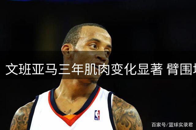 文班亚马三年肌肉变化显著 臂围增长引关注